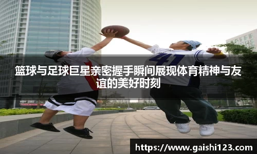 篮球与足球巨星亲密握手瞬间展现体育精神与友谊的美好时刻