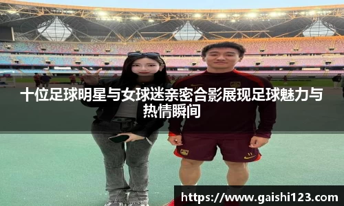 十位足球明星与女球迷亲密合影展现足球魅力与热情瞬间